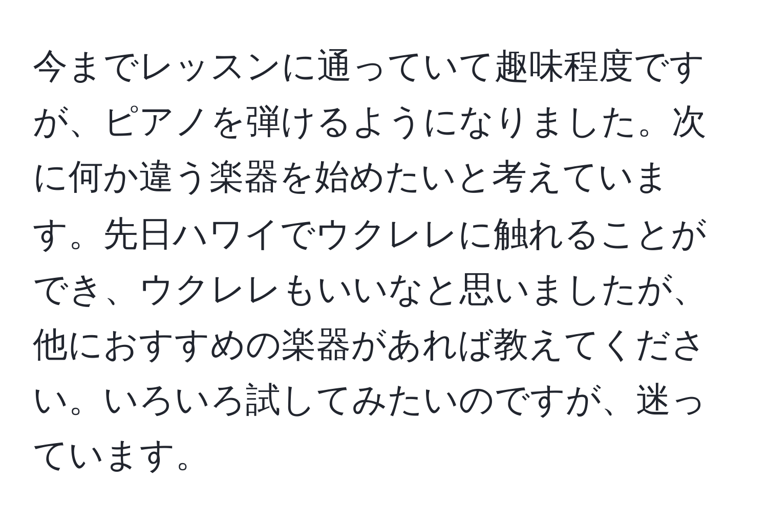 今までレッスンに通っていて趣味程度ですが、ピアノを弾けるようになりました。次に何か違う楽器を始めたいと考えています。先日ハワイでウクレレに触れることができ、ウクレレもいいなと思いましたが、他におすすめの楽器があれば教えてください。いろいろ試してみたいのですが、迷っています。