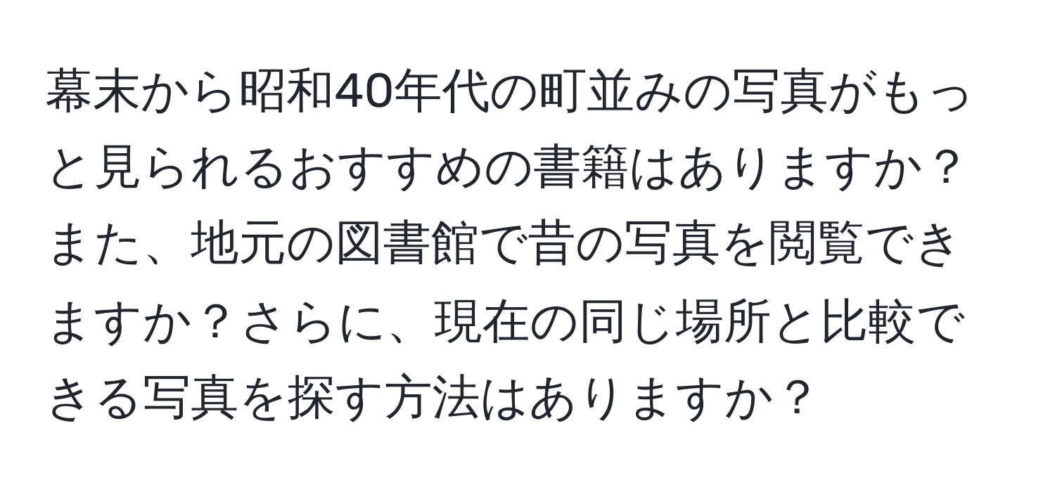 幕末から昭和40年代の町並みの写真がもっと見られるおすすめの書籍はありますか？また、地元の図書館で昔の写真を閲覧できますか？さらに、現在の同じ場所と比較できる写真を探す方法はありますか？