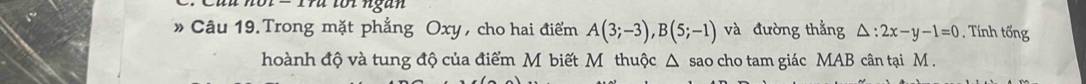 torngān 
» Câu 19.Trong mặt phẳng Oxy, cho hai điểm A(3;-3), B(5;-1) và đường thẳng △ :2x-y-1=0 ính tốn 
hoành độ và tung độ của điểm M biết M thuộc △ sao cho tam giác MAB cân tại M.