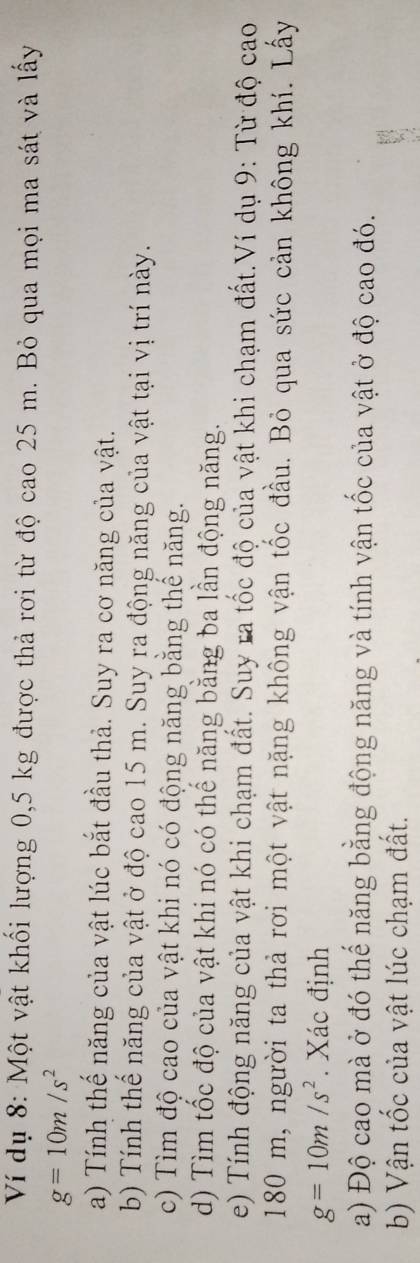Ví dụ 8: Một vật khối lượng 0,5 kg được thả rơi từ độ cao 25 m. Bỏ qua mọi ma sát và lấy
g=10m/s^2
a) Tính thế năng của vật lúc bắt đầu thả. Suy ra cơ năng của vật. 
b) Tính thể năng của vật ở độ cao 15 m. Suy ra động năng của vật tại vị trí này. 
c) Tìm độ cao của vật khi nó có động năng băng thể năng. 
d) Tìm tốc độ của vật khi nó có thể năng bằng ba lần động năng. 
e) Tính động năng của vật khi chạm đất. Suy ra tốc độ của vật khi chạm đất.Ví dụ 9: Từ độ cao
180 m, người ta thả rơi một vật nặng không vận tốc đầu. Bỏ qua sức cản không khí. Lấy
g=10m/s^2. Xác định 
a) Độ cao mà ở đó thế năng bằng động năng và tính vận tốc của vật ở độ cao đó. 
b) Vận tốc của vật lúc chạm đất.