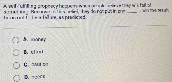 A self-fulfilling prophecy happens when people believe they will fail at
something. Because of this belief, they do not put in any _. Then the result
turns out to be a failure, as predicted.
A. money
B. effort
C. caution
D. needs