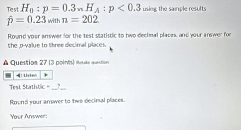 Test H_0:p=0.3_vsH_A:p<0.3 using the sample results
hat p=0.23withn=202. 
Round your answer for the test statistic to two decimal places, and your answer for 
the p -value to three decimal places. 
A Question 27 (3 points) Retake question 
Listen 
Test Statistic = _?_ 
Round your answer to two decimal places. 
Your Answer: