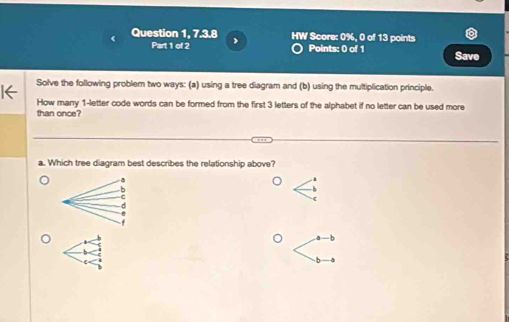 Question 1, 7.3.8 HW Score: 0%, 0 of 13 points
Part 1 of 2 a Points: 0 of 1 Save
Solve the following problem two ways: (a) using a tree diagram and (b) using the multiplication principle.
How many 1 -letter code words can be formed from the first 3 letters of the alphabet if no letter can be used more
than once?
a. Which tree diagram best describes the relationship above?
a
b
C
c
d
-b
b