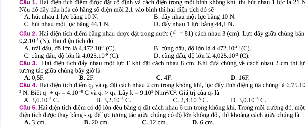 Hai điện tích điểm được đặt cô định và cách điện trong một bình không khí thì hút nhau 1 lực là 21 N
Nếu đổ đầy dầu hỏa có hằng số điện môi 2,1 vào bình thì hai điện tích đó sẽ
A. hút nhau 1 lực bằng 10 N. B. đẩy nhau một lực bằng 10 N.
C. hút nhau một lực bằng 44,1 N. D. đẩy nhau 1 lực bằng 44,1 N.
Câu 2. Hai điện tích điểm bằng nhau được đặt trong nước (^varepsilon =81) cách nhau 3 (cm). Lực đẩy giữa chúng bằn
0,2.10^(-5)(N). Hai điện tích đó
A. trái dấu, độ lớn là 4,472.10^(-2) (C B. cùng dấu, độ lớn là 4,472.10^(-10)(C).
C. cùng dấu, độ lớn là 4,025.10^(-9)(C). D. cùng dấu, độ lớn là 4,025.10^(-3)(C).
Câu 3. Hai điện tích đẩy nhau một lực F khi đặt cách nhau 8 cm. Khi đưa chúng về cách nhau 2 cm thì lự
tương tác giữa chúng bây giờ là
A. 0,5F. B. 2F. C. 4F. D. 16F.
Câu 4. Hai điện tích điểm q_1 và 4 6 đặt cách nhau 2 cm trong không khí, lực đẩy tĩnh điện giữa chúng là 6,75.10
3 N. Biết q_1+q_2=4.10^(-8)C và q_2>q_1. Lấy k=9.10^9N.m^2/C^2. Giá trị của q_2 là
A. 3,6.10^(-8)C. B. 3,2.10^(-8)C. C. 2,4.10^(-8)C. D. 3,0.10^(-8)C.
Câu 5. Hai điện tích điểm có độ lớn đều bằng q đặt cách nhau 6 cm trong không khí. Trong môi trường đó, một
điện tích được thay bằng - q, để lực tương tác giữa chúng có độ lớn không đổi, thì khoảng cách giữa chúng là
A. 3 cm. B. 20 cm. C. 12 cm. D. 6 cm.