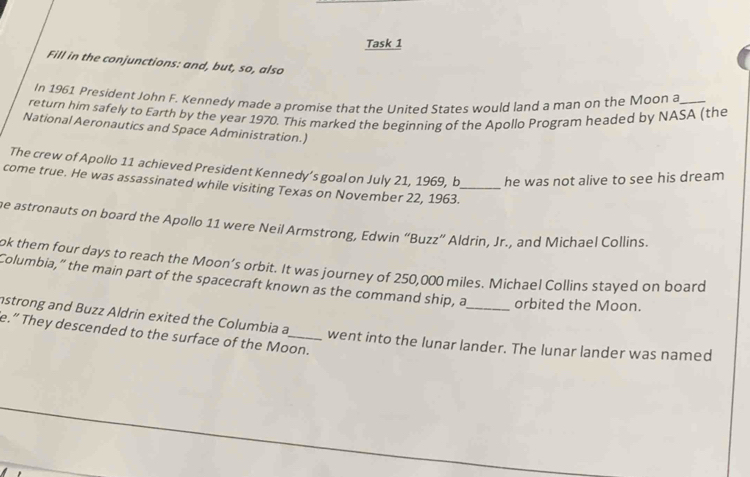 Task 1 
Fill in the conjunctions: and, but, so, also 
In 1961 President John F. Kennedy made a promise that the United States would land a man on the Moon a 
return him safely to Earth by the year 1970. This marked the beginning of the Apollo Program headed by NASA (the 
National Aeronautics and Space Administration.) 
The crew of Apollo 11 achieved President Kennedy’s goal on July 21, 1969, b he was not alive to see his dream 
come true. He was assassinated while visiting Texas on November 22, 1963._ 
e astronauts on board the Apollo 11 were Neil Armstrong, Edwin “Buzz” Aldrin, Jr., and Michael Collins. 
ok them four days to reach the Moon’s orbit. It was journey of 250,000 miles. Michael Collins stayed on board 
Columbia,” the main part of the spacecraft known as the command ship, a_ orbited the Moon. 
nstrong and Buzz Aldrin exited the Columbia a, 
e.” They descended to the surface of the Moon. went into the lunar lander. The lunar lander was named