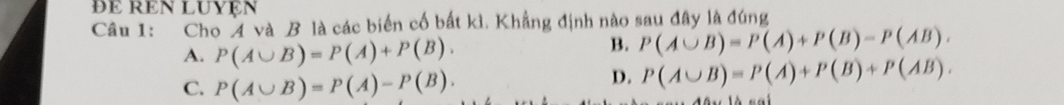 đɛ rEN luyęn
Câu 1: Cho 4 và B là các biến cố bất kì. Khẳng định nào sau đây là đúng
A. P(A∪ B)=P(A)+P(B).
B. P(A∪ B)=P(A)+P(B)=P(AB).
C. P(A∪ B)=P(A)-P(B).
D. P(A∪ B)=P(A)+P(B)+P(AB).