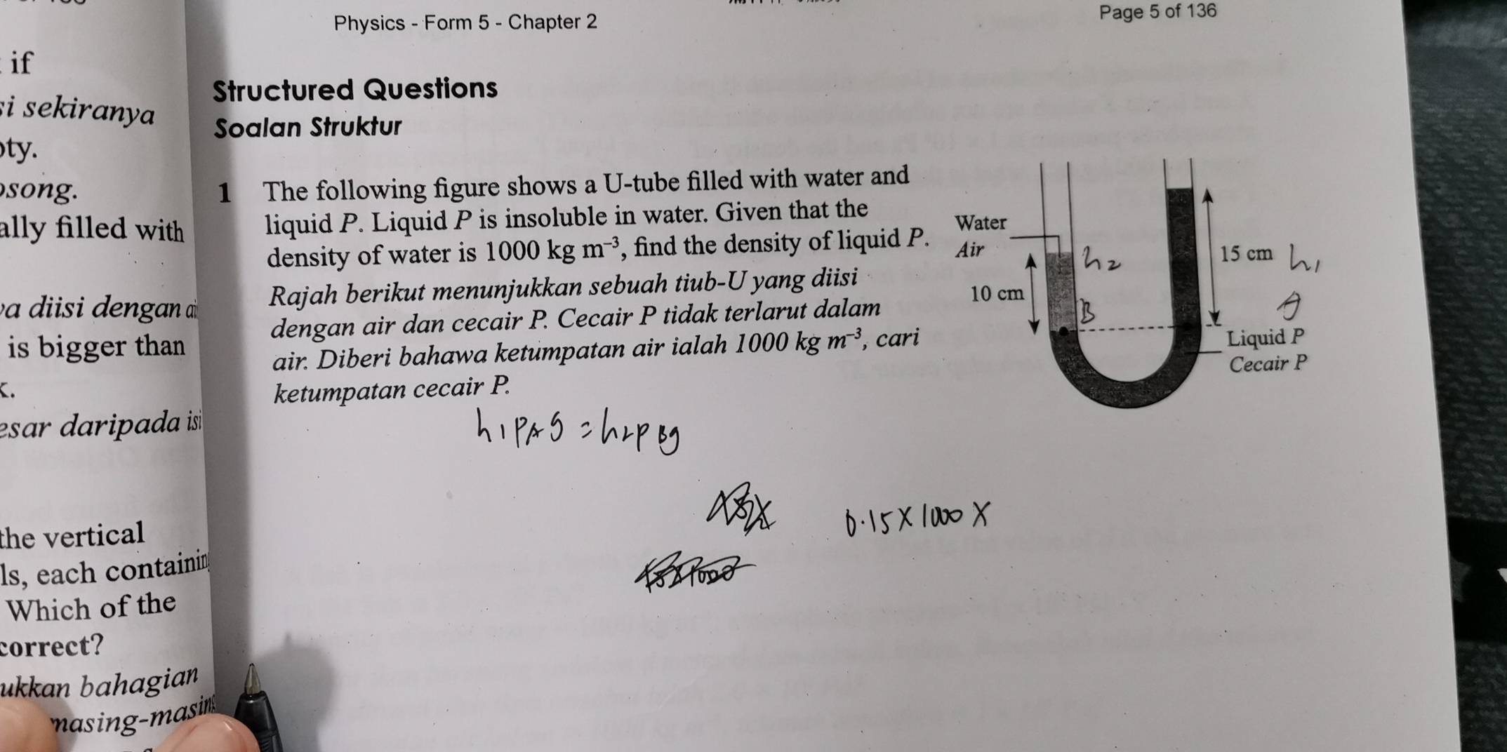 Physics - Form 5 - Chapter 2 Page 5 of 136 
if 
Structured Questions 
i sekiranya Soalan Struktur 
ty. 
song. 
1 The following figure shows a U -tube filled with water and 
ally filled with . liquid P. Liquid P is insoluble in water. Given that the 
density of water is 1000kgm^(-3) , find the density of liquid P. 
en an Rajah berikut menunjukkan sebuah tiub-U yang diisi 
dengan air dan cecair P. Cecair P tidak terlarut dalam 
is bigger than 1000kgm^(-3) , cari 
air. Diberi bahawa ketumpatan air ialah 
. ketumpatan cecair P. 
esar daripada is 
the vertical 
ls, each containin 
Which of the 
correct? 
ukkan bahagian 
masing-masin