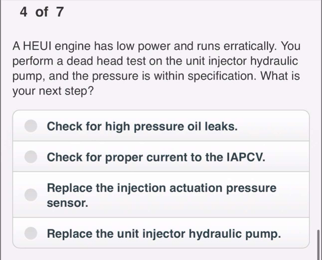 of 7
A HEUI engine has low power and runs erratically. You
perform a dead head test on the unit injector hydraulic
pump, and the pressure is within specification. What is
your next step?
Check for high pressure oil leaks.
Check for proper current to the IAPCV.
Replace the injection actuation pressure
sensor.
Replace the unit injector hydraulic pump.