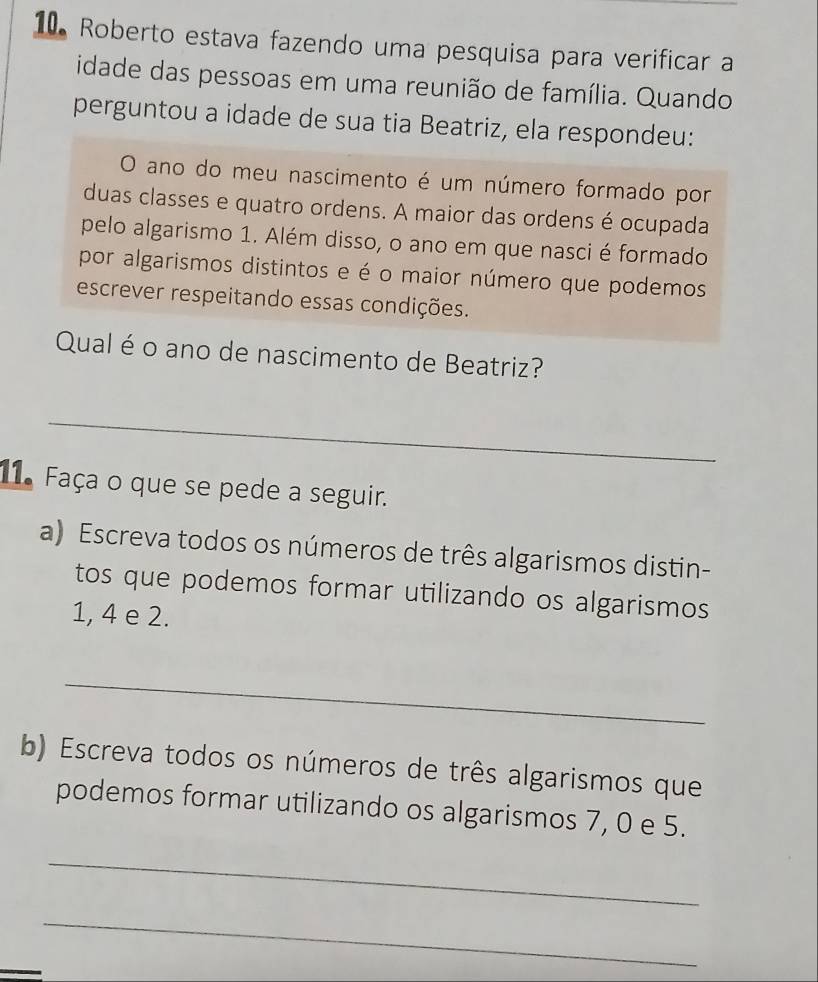 Roberto estava fazendo uma pesquisa para verificar a 
idade das pessoas em uma reunião de família. Quando 
perguntou a idade de sua tia Beatriz, ela respondeu: 
O ano do meu nascimento é um número formado por 
duas classes e quatro ordens. A maior das ordens é ocupada 
pelo algarismo 1. Além disso, o ano em que nasci é formado 
por algarismos distintos e é o maior número que podemos 
escrever respeitando essas condições. 
Qual é o ano de nascimento de Beatriz? 
_ 
11. Faça o que se pede a seguir. 
a) Escreva todos os números de três algarismos distin- 
tos que podemos formar utilizando os algarismos
1, 4 e 2. 
_ 
b) Escreva todos os números de três algarismos que 
podemos formar utilizando os algarismos 7, 0 e 5. 
_ 
_