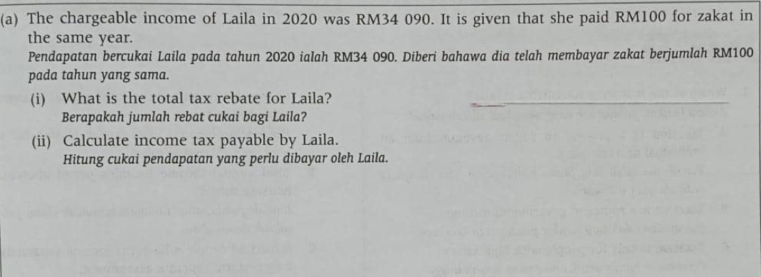 The chargeable income of Laila in 2020 was RM34 090. It is given that she paid RM100 for zakat in 
the same year. 
Pendapatan bercukai Laila pada tahun 2020 ialah RM34 090. Diberi bahawa dia telah membayar zakat berjumlah RM100
pada tahun yang sama. 
(i) What is the total tax rebate for Laila? 
Berapakah jumlah rebat cukai bagi Laila? 
(ii) Calculate income tax payable by Laila. 
Hitung cukai pendapatan yang perlu dibayar oleh Laila.