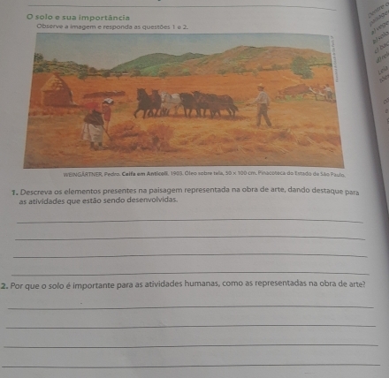 solo e sua importância 
centre e Ladge 
Observe a imagem e responda as questões 1 e 2. 
Halo 
j ba 
đre 
wht 
WEINGARTNER, Pedro. Celfe em Antical, 1903. Óleo sabre tele. 30* 100cm Pinacoteca do Estado de São Paulo. 
1. Descreva os elementos presentes na paisagem representada na obra de arte, dando destaque para 
as atividades que estão sendo desenvolvidas. 
_ 
_ 
_ 
_ 
2. Por que o solo é importante para as atividades humanas, como as representadas na obra de arte? 
_ 
_ 
_ 
_
