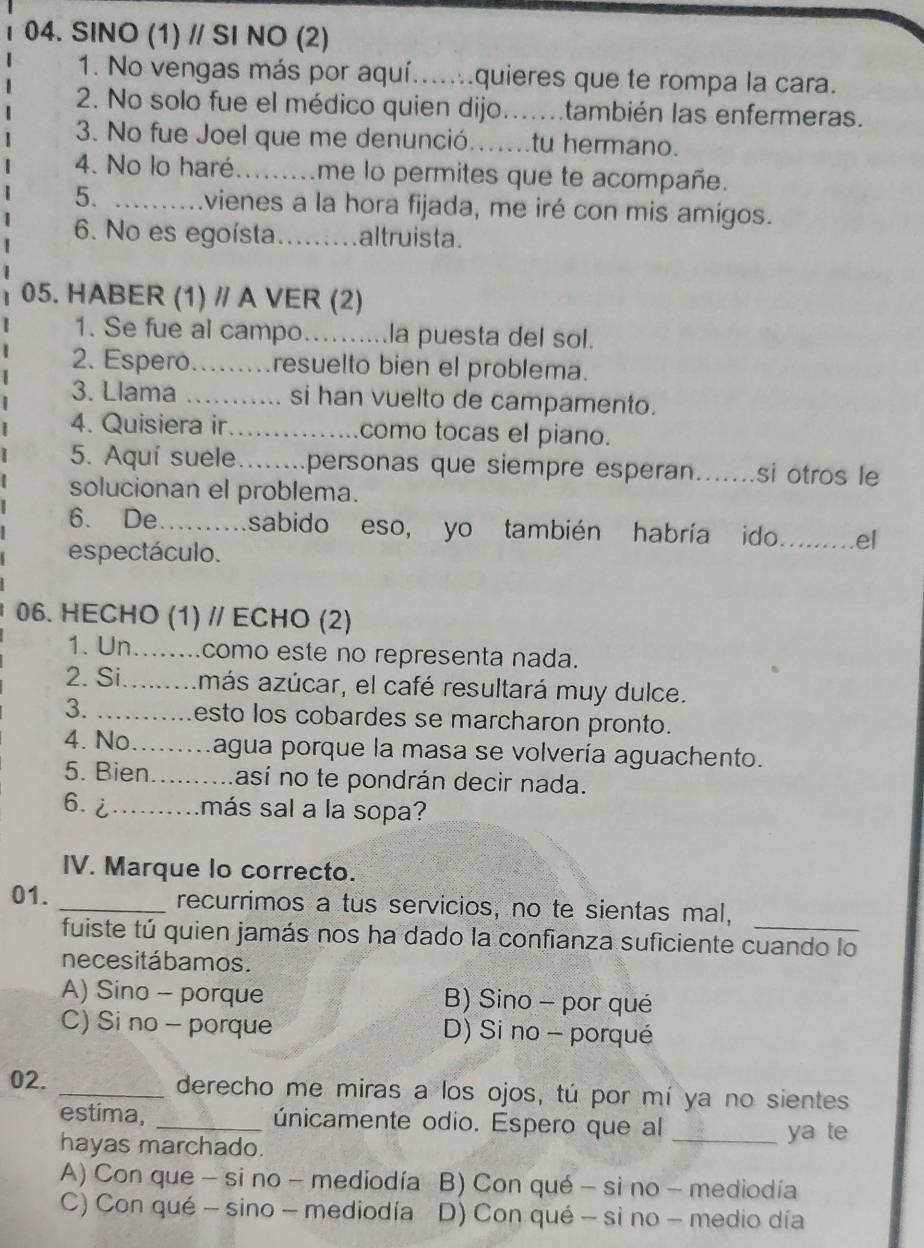 SINO (1) // SI NO (2)
1. No vengas más por aquí.......quieres que te rompa la cara.
2. No solo fue el médico quien dijo.......también las enfermeras.
3. No fue Joel que me denunció.......tu hermano.
4. No lo haré......... me lo permites que te acompañe.
5. …… .vienes a la hora fijada, me iré con mis amigos.
6. No es egoísta ......... altruista.
05. HABER (1) // A VER (2)
1. Se fue al campo.........la puesta del sol.
2. Espero.........resuelto bien el problema.
3. Llama .......... si han vuelto de campamento.
4. Quisiera ir...............como tocas el piano.
5. Aquí suele…......personas que siempre esperan_ ....... si otros le
solucionan el problema.
6. De…........sabido eso, yo también habría ido._ el
espectáculo.
06. HECHO (1) // ECHO (2)
1. Un........como este no representa nada.
2. Si...más azúcar, el café resultará muy dulce.
3. ...........esto los cobardes se marcharon pronto.
4. No.........agua porque la masa se volvería aguachento.
5. Bien..........así no te pondrán decir nada.
6. ¿.........más sal a la sopa?
IV. Marque lo correcto.
01. _recurrimos a tus servicios, no te sientas mal,_
fuiste tú quien jamás nos ha dado la confianza suficiente cuando lo
necesitábamos.
A) Sino - porque B) Sino - por qué
C) Si no - porque D) Si no - porqué
02. _derecho me miras a los ojos, tú por mí ya no sientes
estima, _únicamente odio. Espero que al _ya te
hayas marchado.
A) Con que - si no - mediodía B) Con qué - si no - mediodía
C) Con qué - sino - mediodía D) Con qué - si no - medio día