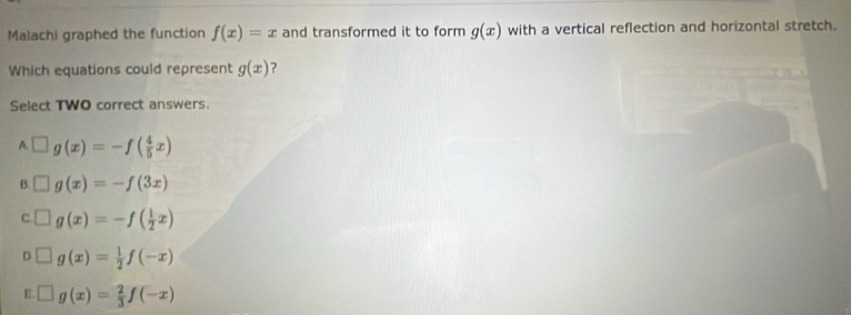 Malachi graphed the function f(x)=x and transformed it to form g(x) with a vertical reflection and horizontal stretch.
Which equations could represent g(x) ?
Select TWO correct answers.
A□ g(x)=-f( 4/5 x)
F □ g(x)=-f(3x)
C □ g(x)=-f( 1/2 x)
D □ g(x)= 1/2 f(-x)
E. □ g(x)= 2/3 f(-x)