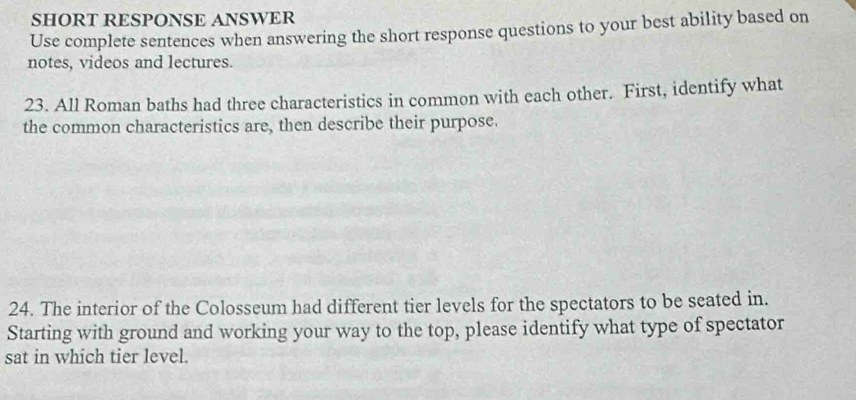 SHORT RESPONSE ANSWER 
Use complete sentences when answering the short response questions to your best ability based on 
notes, videos and lectures. 
23. All Roman baths had three characteristics in common with each other. First, identify what 
the common characteristics are, then describe their purpose. 
24. The interior of the Colosseum had different tier levels for the spectators to be seated in. 
Starting with ground and working your way to the top, please identify what type of spectator 
sat in which tier level.