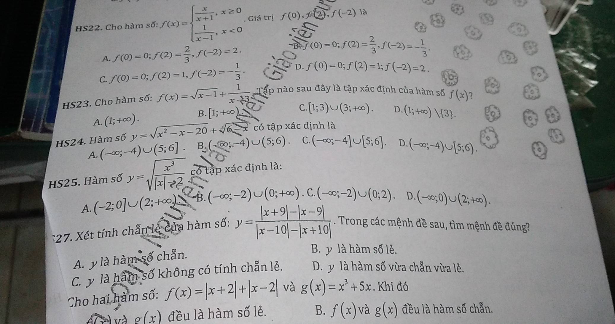 HS22. Cho hàm số: f(x)=beginarrayl  x/x+1 ,x≥ 0  1/x-1 ,x<0endarray.. Giá trị f(0),f(2),f(-2) à
A. f(0)=0;f(2)= 2/3 ,f(-2)=2.
frac  EF(0=B· f(0)=0;f(2)= 2/3 ,f(-2)=- 1/3 .endarray
C. f(0)=0;f(2)=1,f(-2)=- 1/3 . D. f(0)=0;f(2)=1;f(-2)=2.
HS23. Cho hàm số: f(x)=sqrt(x-1)+ 1/x-3  Tập nào sau đây là tập xác định của hàm số
f(x) 7
A. (1;+∈fty ). B. [1;+∈fty )
C. [1;3)∪ (3;+∈fty ). D. (1;+∈fty ) 3 .
HS24. Hàm số y=sqrt(x^2-x-20)+sqrt(6-x) có tập Xac định là 0
n
A. (-∈fty ;-4)∪ (5;6]. B.(-∈fty ,-4)∪ (5;6). C. (-∈fty ;-4]∪ [5;6]. D.
(-∈fty ;-4)∪ [5;6).
。
HS25. Hàm số y=sqrt(frac x^3)|x|-2 có tập xác định là:
D.
A. (-2;0]∪ (2;+∈fty ) B. (-∈fty ;-2)∪ (0;+∈fty ).C.(-∈fty ;-2)∪ (0;2). (-∈fty ;0)∪ (2;+∈fty ).
:27. Xét tính chẵn lẻ của hàm số: y= (|x+9|-|x-9|)/|x-10|-|x+10| . Trong các mệnh đề sau, tìm mệnh đề đúng?
A. y là hàm số chẵn.
B. y là hàm số lẻ.
C. y là hàm số không có tính chẵn lẻ. D. y là hàm số vừa chẵn vừa lẻ.
Cho hai hàm số: f(x)=|x+2|+|x-2| và g(x)=x^3+5x. Khi đó
và g(x) đều là hàm số lẻ.
B. f(x) và g(x) đều là hàm số chẵn.