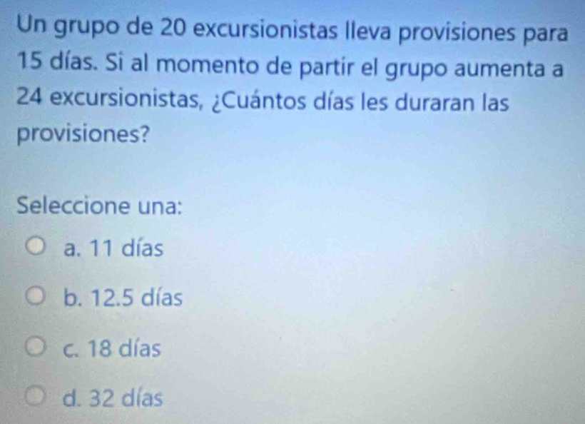 Un grupo de 20 excursionistas lleva provisiones para
15 días. Si al momento de partir el grupo aumenta a
24 excursionistas, ¿Cuántos días les duraran las
provisiones?
Seleccione una:
a. 11 días
b. 12.5 días
c. 18 días
d. 32 días