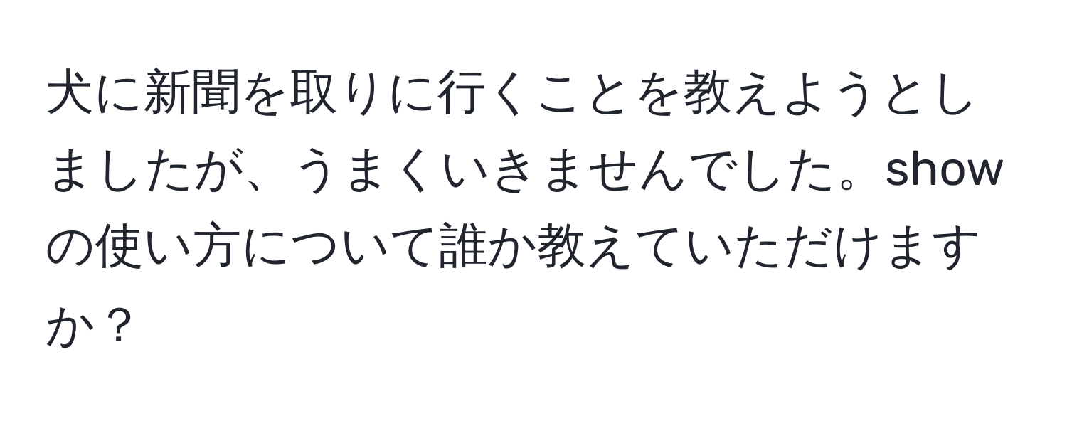 犬に新聞を取りに行くことを教えようとしましたが、うまくいきませんでした。showの使い方について誰か教えていただけますか？