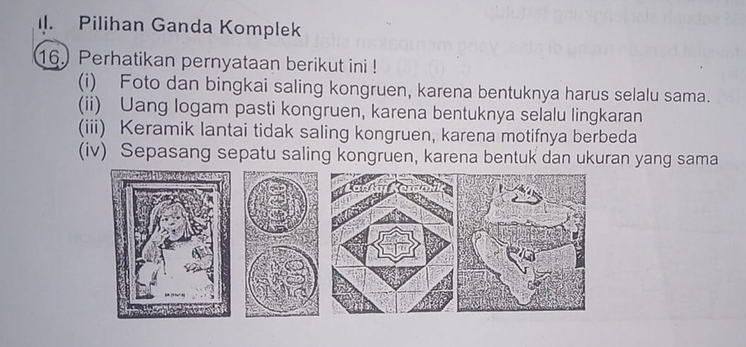 Pilihan Ganda Komplek
16. Perhatikan pernyataan berikut ini !
(i) Foto dan bingkai saling kongruen, karena bentuknya harus selalu sama.
(ii) Uang logam pasti kongruen, karena bentuknya selalu lingkaran
(iii) Keramik lantai tidak saling kongruen, karena motifnya berbeda
(iv) Sepasang sepatu saling kongruen, karena bentuk dan ukuran yang sama