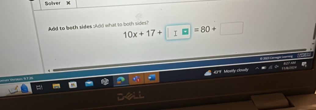 Solver X
Add to both sides :Add what to both sides?
10x+17+□ =80+□
© 2023 Carnegie Learning 
8:27 AM 
43°F Mostly cloudy 11/8/2034 
Server Version: 9.7.26