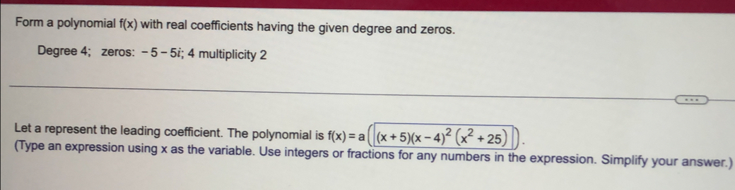 Form a polynomial f(x) with real coefficients having the given degree and zeros. 
Degree 4; zeros: -5 - 5i; 4 multiplicity 2
_ 
Let a represent the leading coefficient. The polynomial is f(x)=a(|(x+5)(x-4)^2(x^2+25)
(Type an expression using x as the variable. Use integers or fractions for any numbers in the expression. Simplify your answer.)