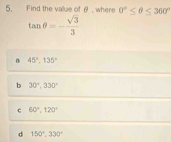 Find the value of θ , where 0^o≤ θ ≤ 360^o
tan θ =- sqrt(3)/3 
a 45°, 135°
b 30°, 330°
C 60°, 120°
d 150°, 330°