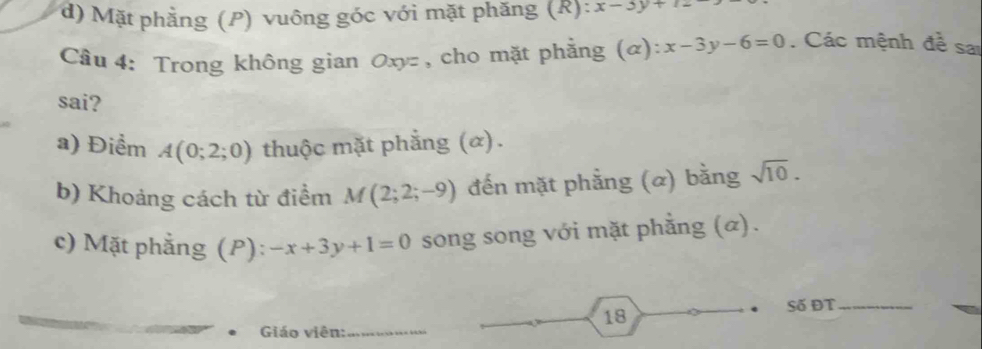 d) Mặt phẳng (P) vuông góc với mặt phăng (R): x-3y+12
Câu 4: Trong không gian Oxyz, cho mặt phẳng (α): x-3y-6=0. Các mệnh đề sai
sai?
a) Điểm A(0;2;0) thuộc mặt phẳng (α).
b) Khoảng cách từ điểm M(2;2;-9) đến mặt phẳng (ळ) bằng sqrt(10). 
c) Mặt phẳng (P): -x+3y+1=0 song song với mặt phẳng (α).
Số ĐT_
18
Giáo viên:_