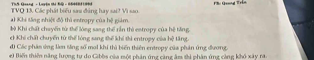 ThS Quang - Luyện thi KQ - 0346251995 FB: Quang Trần
TVQ 13, Các phát biểu sau đúng hay sai? Vì sao.
) Khi tăng nhiệt độ thì entropy của hệ giảm.
b) Khi chất chuyển từ thể lỏng sang thể rắn thì entropy của hệ tăng.
c) Khi chất chuyến từ thể lỏng sang thế khí thì entropy của hệ tăng.
d) Các phản ứng làm tăng số mol khí thì biến thiên entropy của phản ứng dương,
e) Biến thiên năng lượng tự do Gibbs của một phản ứng càng âm thì phản ứng càng khó xảy ra.