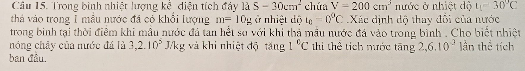 Trong bình nhiệt lượng kể, diện tích đáy là S=30cm^2 chứa V=200cm^3 nước ở nhiệt độ t_1=30°C
thả vào trong 1 mầu nước đá có khối lượng m=10g ở nhiệt độ t_0=0^0C Xác định độ thay đổi của nước 
trong bình tại thời điểm khi mẫu nước đá tan hết so với khi thả mẫu nước đá vào trong bình . Cho biết nhiệt 
nóng chảy của nước đá là 3, 2.10^5 J/kg và khi nhiệt độ tăng 1°C thì thể tích nước tăng 2, 6.10^(-3) lần thể tích 
ban đầu.