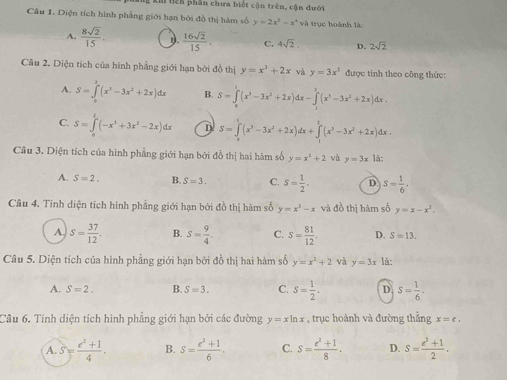 A tiếh phần chưa biết cận trên, cận dưới
Câu 1. Diện tích hình phẳng giới hạn bởi đồ thị hàm số y=2x^2-x^4 và trục hoành là:
A.  8sqrt(2)/15 . B.  16sqrt(2)/15 . C. 4sqrt(2). D. 2sqrt(2)
Câu 2. Diện tích của hình phẳng giới hạn bởi đồ thị y=x^3+2x và y=3x^2 được tinh theo công thức:
A. S=∈tlimits _0^(2(x^3)-3x^2+2x)dx B. S=∈tlimits _0^(1(x^3)-3x^2+2x)dx-∈tlimits _1^(2(x^3)-3x^2+2x)dx.
C. S=∈tlimits _0^(2(-x^3)+3x^2-2x)dx D S=∈tlimits _0^(1(x^3)-3x^2+2x)dx+∈tlimits _1^(2(x^3)-3x^2+2x)dx.
Câu 3. Diện tích của hình phẳng giới hạn bởi đồ thị hai hàm số y=x^2+2 và y=3x1a
A. S=2. B. S=3. C. S= 1/2 . D. S= 1/6 ·
Câu 4. Tính diện tích hình phẳng giới hạn bởi đồ thị hàm số y=x^3-x và đồ thị hàm số y=x-x^2.
A. S= 37/12 . B. S= 9/4 . C. S= 81/12 . D. S=13.
Câu 5. Diện tích của hình phẳng giới hạn bởi đồ thị hai hàm số y=x^2+2 và y=3x là:
A. S=2. B. S=3. C. S= 1/2 . D. s= 1/6 .
Câu 6. Tính diện tích hình phẳng giới hạn bởi các đường y=xln x , trục hoành và đường thẳng x=e.
A. S= (e^2+1)/4 . B. S= (e^2+1)/6 . C. S= (e^2+1)/8 . D. S= (e^2+1)/2 .