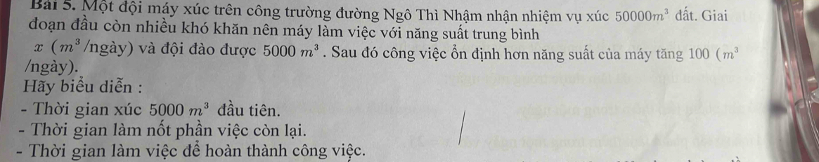 Bai 5. Một đội máy xúc trên công trường đường Ngô Thì Nhậm nhận nhiệm vụ xúc 50000m^3 đất. Giai 
đoạn đầu còn nhiều khó khăn nên máy làm việc với năng suất trung bình
x (m^3 ngày) và đội đào được 5000m^3. Sau đó công việc ổn định hơn năng suất của máy tăng 100(m^3
/ngày). 
Hãy biểu diễn : 
- Thời gian xúc 5000m^3 đầu tiên. 
- Thời gian làm nốt phần việc còn lại. 
- Thời gian làm việc để hoàn thành công việc.