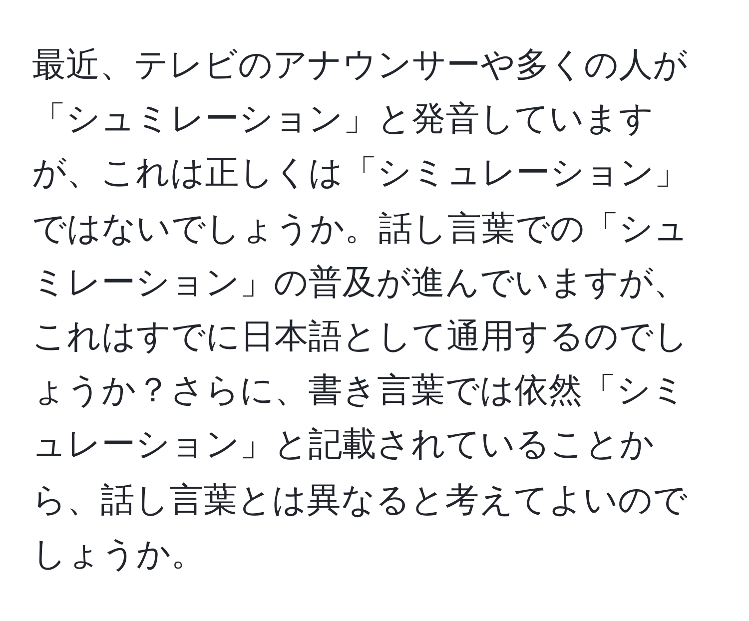 最近、テレビのアナウンサーや多くの人が「シュミレーション」と発音していますが、これは正しくは「シミュレーション」ではないでしょうか。話し言葉での「シュミレーション」の普及が進んでいますが、これはすでに日本語として通用するのでしょうか？さらに、書き言葉では依然「シミュレーション」と記載されていることから、話し言葉とは異なると考えてよいのでしょうか。