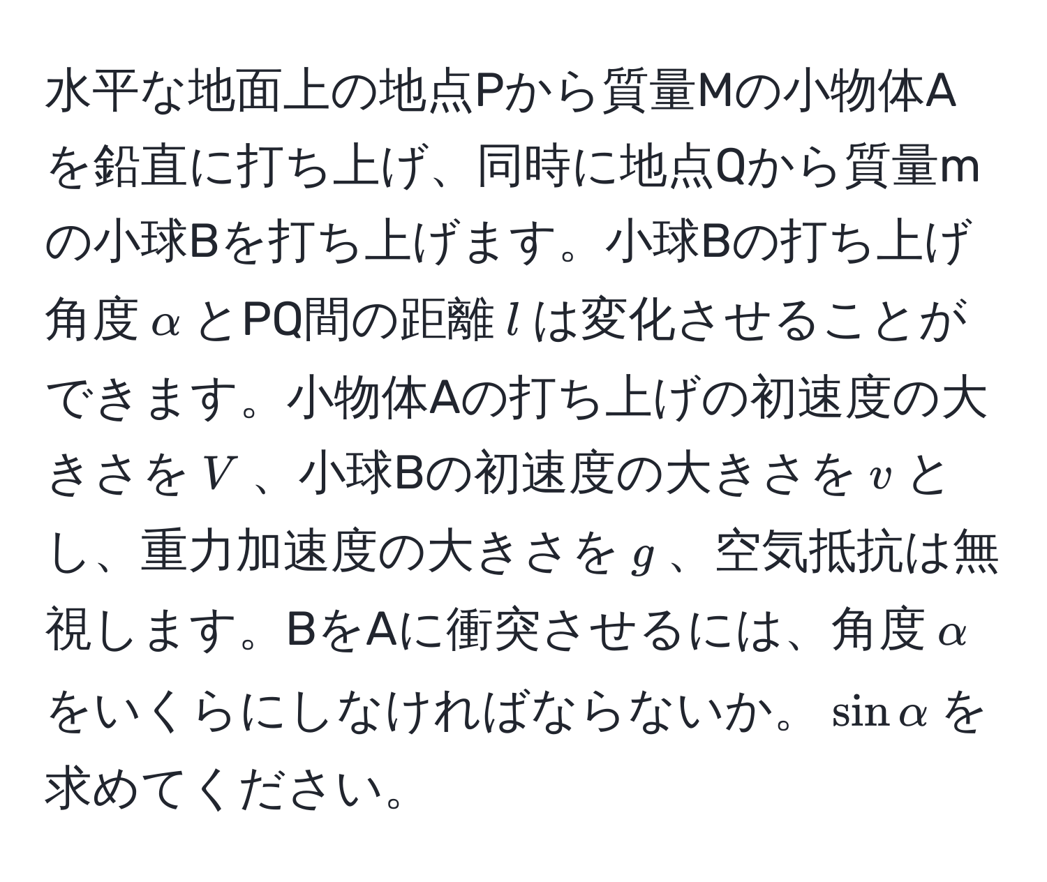 水平な地面上の地点Pから質量Mの小物体Aを鉛直に打ち上げ、同時に地点Qから質量mの小球Bを打ち上げます。小球Bの打ち上げ角度$alpha$とPQ間の距離$l$は変化させることができます。小物体Aの打ち上げの初速度の大きさを$V$、小球Bの初速度の大きさを$v$とし、重力加速度の大きさを$g$、空気抵抗は無視します。BをAに衝突させるには、角度$alpha$をいくらにしなければならないか。$sinalpha$を求めてください。