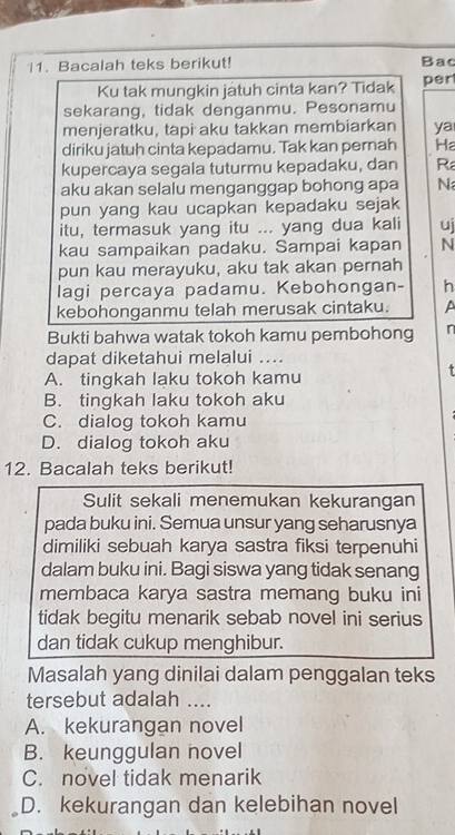 Bacalah teks berikut! Bac
Ku tak mungkin jatuh cinta kan? Tidak per
sekarang, tidak denganmu. Pesonamu
menjeratku, tapi aku takkan membiarkan ya
diriku jatuh cinta kepadamu. Tak kan pernah Ha
kupercaya segala tuturmu kepadaku, dan R
aku akan selalu menganggap bohong apa N
pun yang kau ucapkan kepadaku sejak
itu, termasuk yang itu ... yang dua kali uj
kau sampaikan padaku. Sampai kapan N
pun kau merayuku, aku tak akan pernah
lagi percaya padamu. Kebohongan- h
kebohonganmu telah merusak cintaku. A
Bukti bahwa watak tokoh kamu pembohong n
dapat diketahui melalui ....
A. tingkah laku tokoh kamu
B. tingkah laku tokoh aku
C. dialog tokoh kamu
D. dialog tokoh aku
12. Bacalah teks berikut!
Sulit sekali menemukan kekurangan
pada buku ini. Semua unsur yang seharusnya
dimiliki sebuah karya sastra fiksi terpenuhi
dalam buku ini. Bagi siswa yang tidak senang
membaca karya sastra memang buku ini
tidak begitu menarik sebab novel ini serius
dan tidak cukup menghibur.
Masalah yang dinilai dalam penggalan teks
tersebut adalah ....
A. kekurangan novel
B. keunggulan novel
C. novel tidak menarik
D. kekurangan dan kelebihan novel