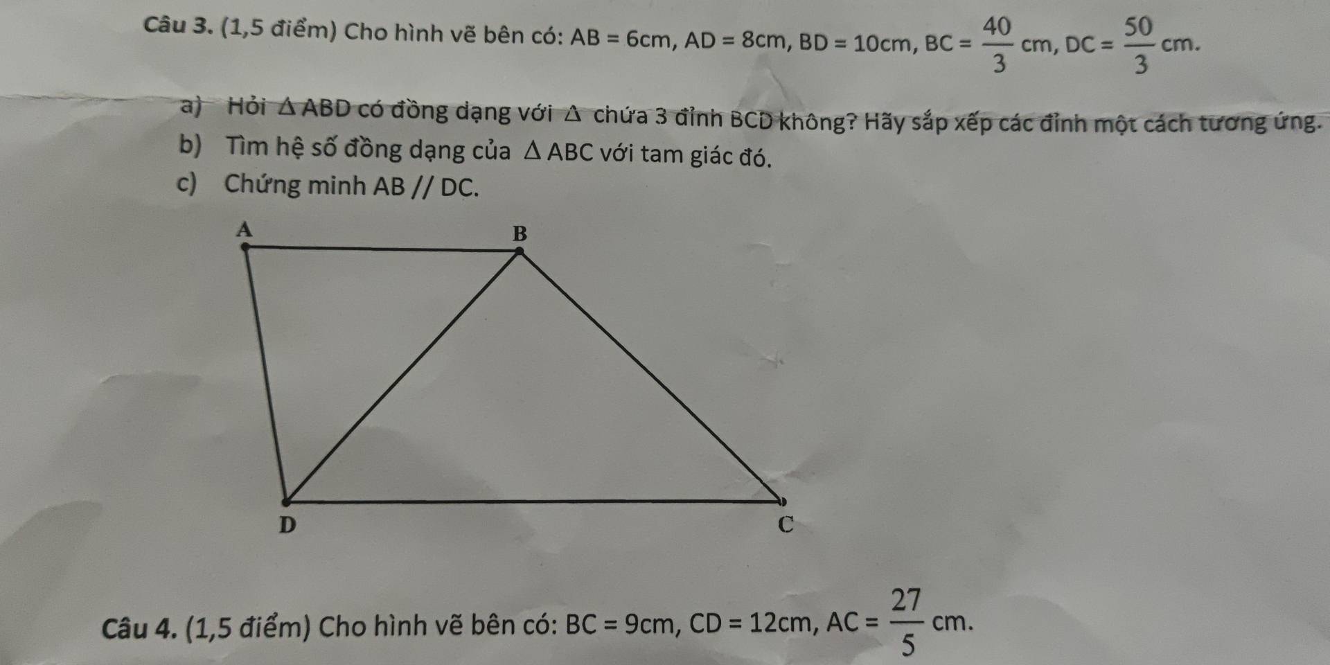 (1,5 điểm) Cho hình vẽ bên có: AB=6cm, AD=8cm, BD=10cm, BC= 40/3 cm, DC= 50/3 cm. 
a) Hỏi △ ABD có đồng dạng với Δ chứa 3 đỉnh BCD không? Hãy sắp xếp các đỉnh một cách tương ứng. 
b) Tìm hệ số đồng dạng của △ ABC với tam giác đó. 
c) Chứng minh ABparallel DC. 
Câu 4. (1,5 điểm) Cho hình vẽ bên có: BC=9cm, CD=12cm, AC= 27/5 cm.