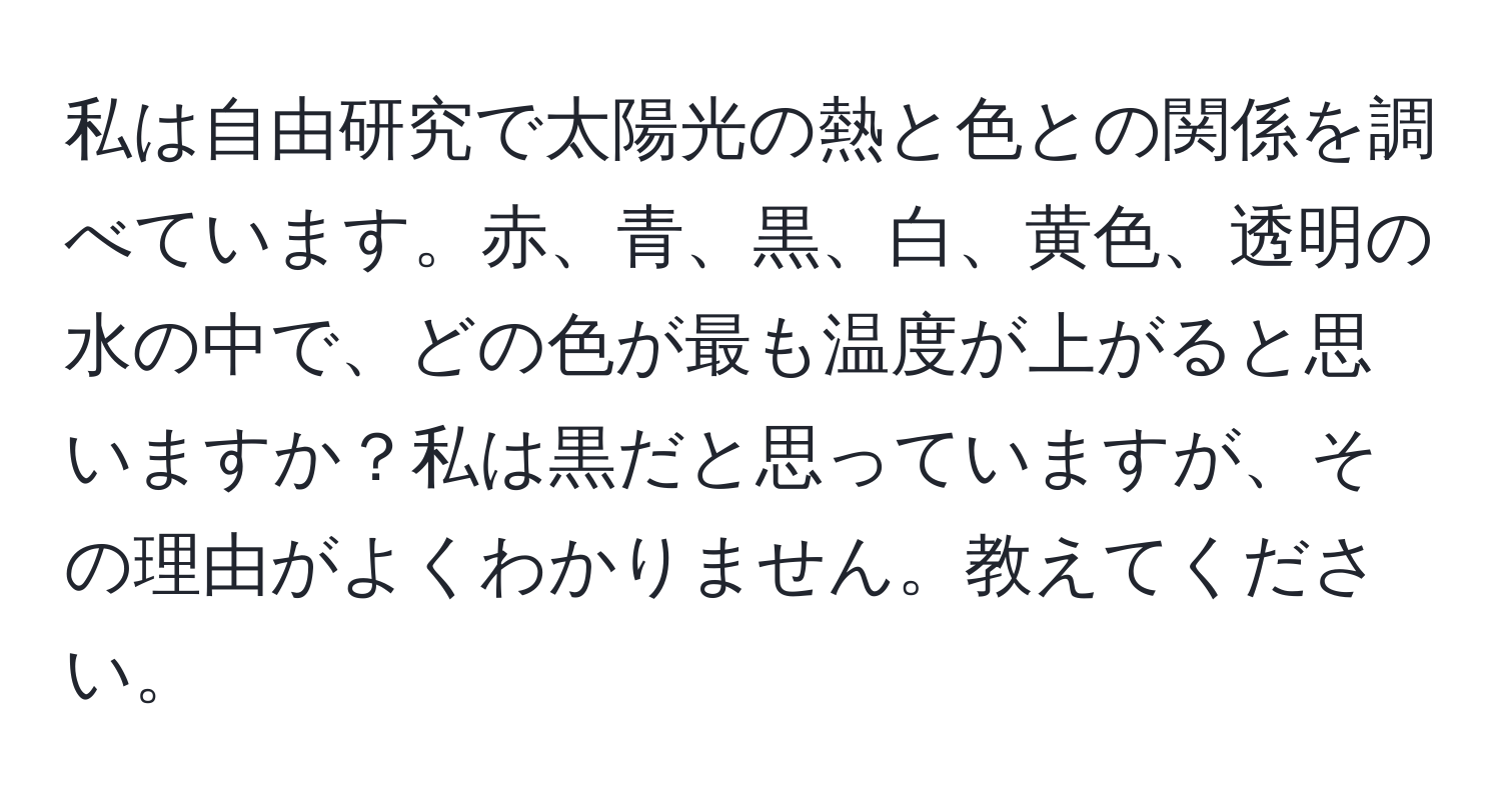 私は自由研究で太陽光の熱と色との関係を調べています。赤、青、黒、白、黄色、透明の水の中で、どの色が最も温度が上がると思いますか？私は黒だと思っていますが、その理由がよくわかりません。教えてください。