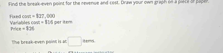 Find the break-even point for the revenue and cost. Draw your own graph on a piece of paper. 
Fixed cos t=$27,000
Variables cos t=$16 per item 
Price =$26
The break-even point is at □ : iter ns.