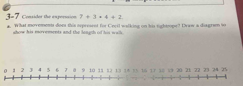 3-7 Consider the expression 7+3· 4+2. 
a. What movements does this represent for Cecil walking on his tightrope? Draw a diagram to 
show his movements and the length of his walk.
0 1 2 3 4 5 6 7 8 9 10 11 12 13 14 15 16 17 18 19 20 21 22 23 24 25; 
B