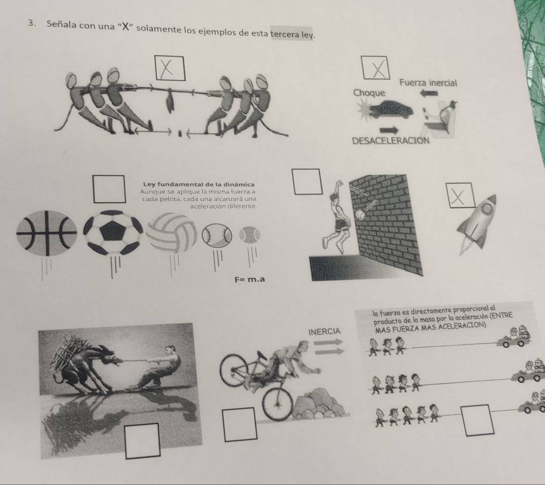 Señala con una “ X ” solamente los ejemplos de esta tercera ley. 
Fuerza inercial 
Choque 
DESACELERACION 
Ley fundamental de la dinámica 
Aunque se aplique la misma fuerza a 
cada pelota. cada una alcanzará una 
aceleración diferente.
F=m.a
la fuerza es directamente proporcional al 
producto de la masa por la aceleración (ENTRE 
INERCIA MAS FUERZA MAS ACELERACION)