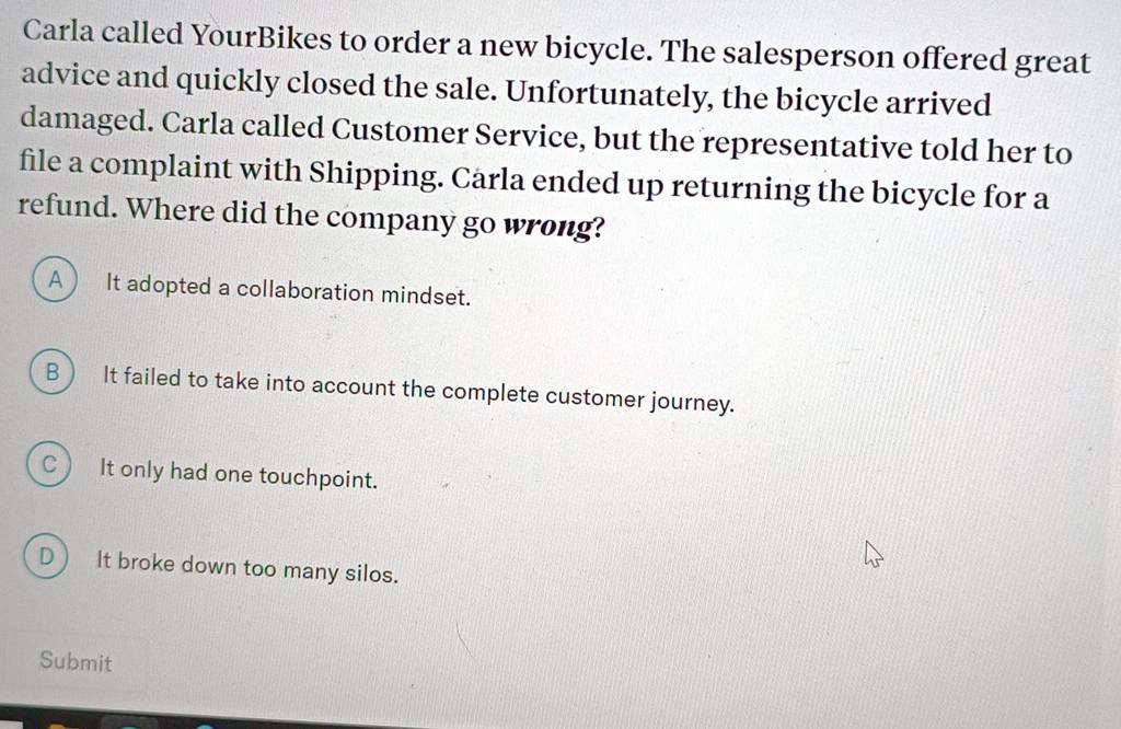 Carla called YourBikes to order a new bicycle. The salesperson offered great
advice and quickly closed the sale. Unfortunately, the bicycle arrived
damaged. Carla called Customer Service, but the representative told her to
file a complaint with Shipping. Cärla ended up returning the bicycle for a
refund. Where did the company go wrong?
A ) It adopted a collaboration mindset.
B It failed to take into account the complete customer journey.
c It only had one touchpoint.
D It broke down too many silos.
Submit