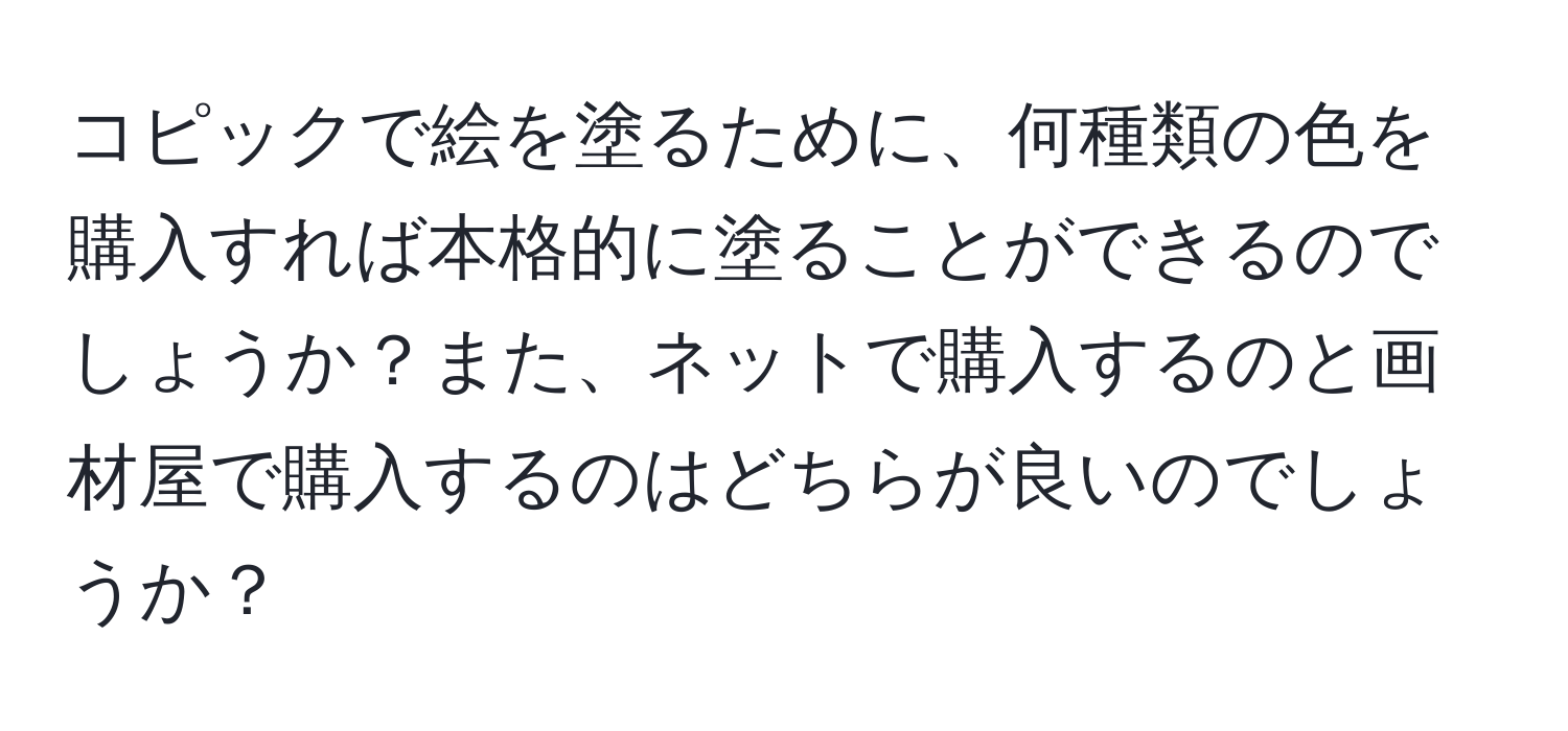 コピックで絵を塗るために、何種類の色を購入すれば本格的に塗ることができるのでしょうか？また、ネットで購入するのと画材屋で購入するのはどちらが良いのでしょうか？