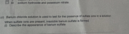 sodium hydroxide and potassium nitrate 
(c) Barium chloride solution is used to test for the presence of sulfate ions in a solution 
When sulfate ions are present, insoluble barium sulfate is formed. 
(i) Describe the appearance of barium sulfate