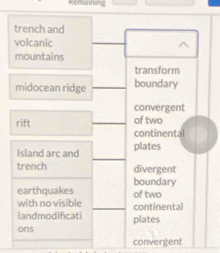 Remaining
trench and
volcanic
mountains
transform
midocean ridge boundary
convergent
rift of two
continental
Island arc and plates
trench divergent
boundary
earthquakes of two
with no visible continental
landmodificati plates
ons
convergent