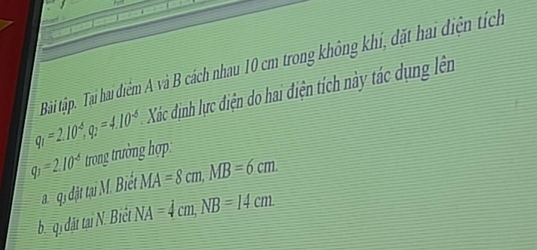 Bài tập. Tại hai điểm A và B cách nhau 10 cm trong không khí, đặt hai điện tích
q_1=2.10^(-6), q_2=4.10^(-6) Xác định lực điện do hai điện tích này tác dụng lên
q_3=2.10^(-6) trong trường hợp 
đ qi đặt tại M. Biết MA=8cm, MB=6cm. 
b qi đdặt tai N. Biệt NA=4cm, NB=14cm.