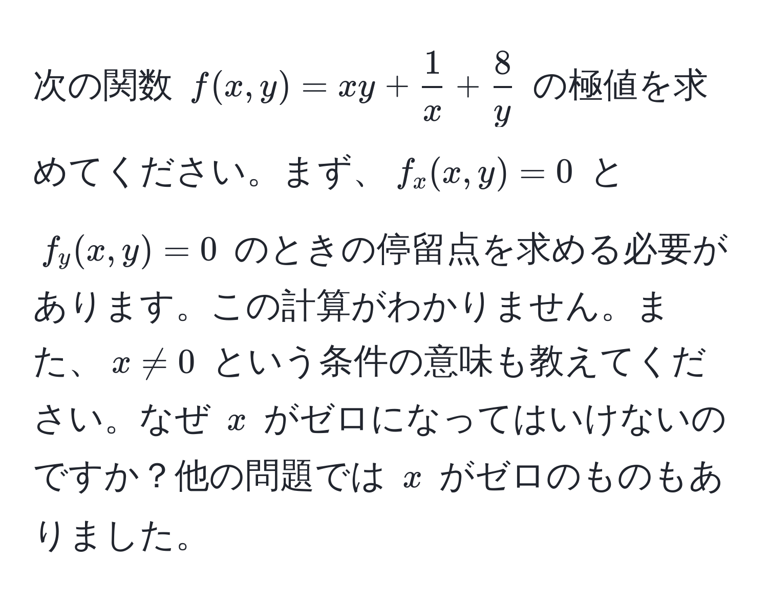 次の関数 $f(x,y) = xy +  1/x  +  8/y $ の極値を求めてください。まず、$f_x(x,y) = 0$ と $f_y(x,y) = 0$ のときの停留点を求める必要があります。この計算がわかりません。また、$x != 0$ という条件の意味も教えてください。なぜ $x$ がゼロになってはいけないのですか？他の問題では $x$ がゼロのものもありました。