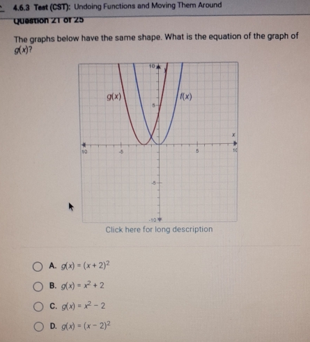 Test (CST): Undoing Functions and Moving Them Around
Question 21 of 25
The graphs below have the same shape. What is the equation of the graph of
g(x)
Click here for long description
A. g(x)=(x+2)^2
B. g(x)=x^2+2
C. g(x)=x^2-2
D. g(x)=(x-2)^2