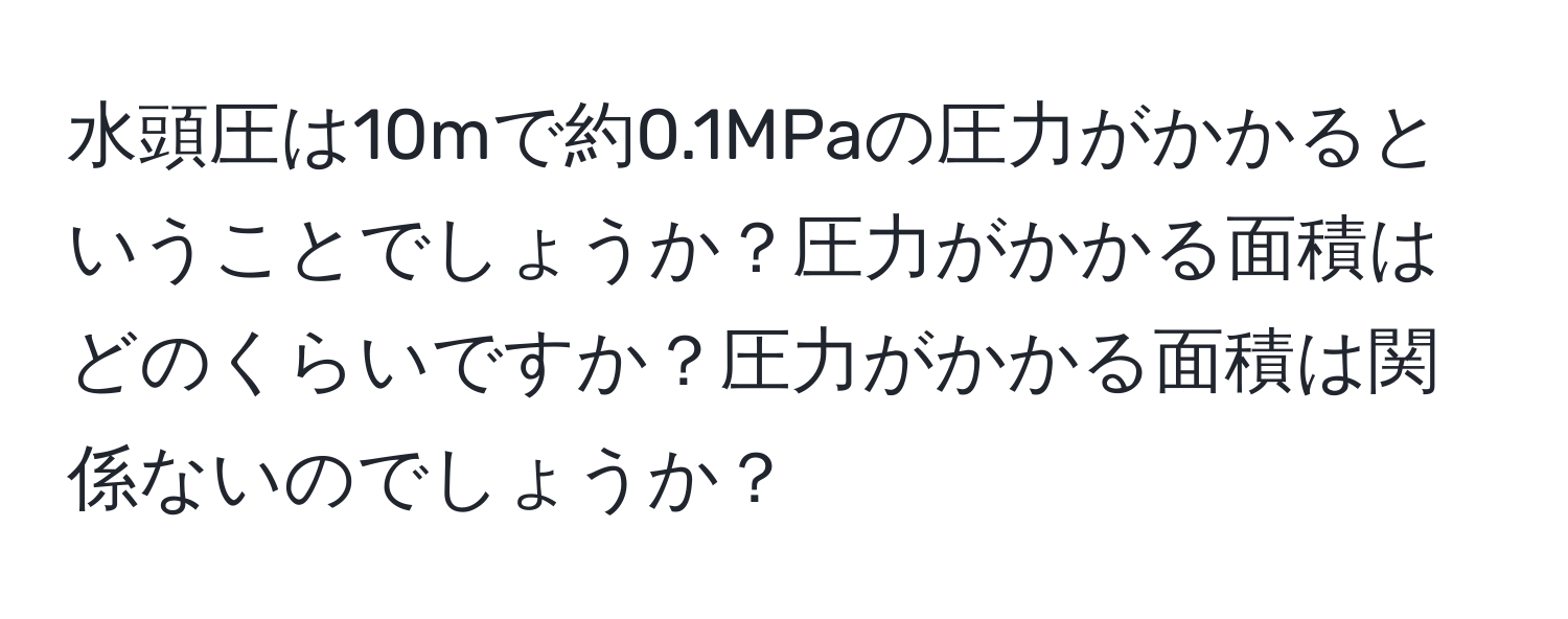 水頭圧は10mで約0.1MPaの圧力がかかるということでしょうか？圧力がかかる面積はどのくらいですか？圧力がかかる面積は関係ないのでしょうか？