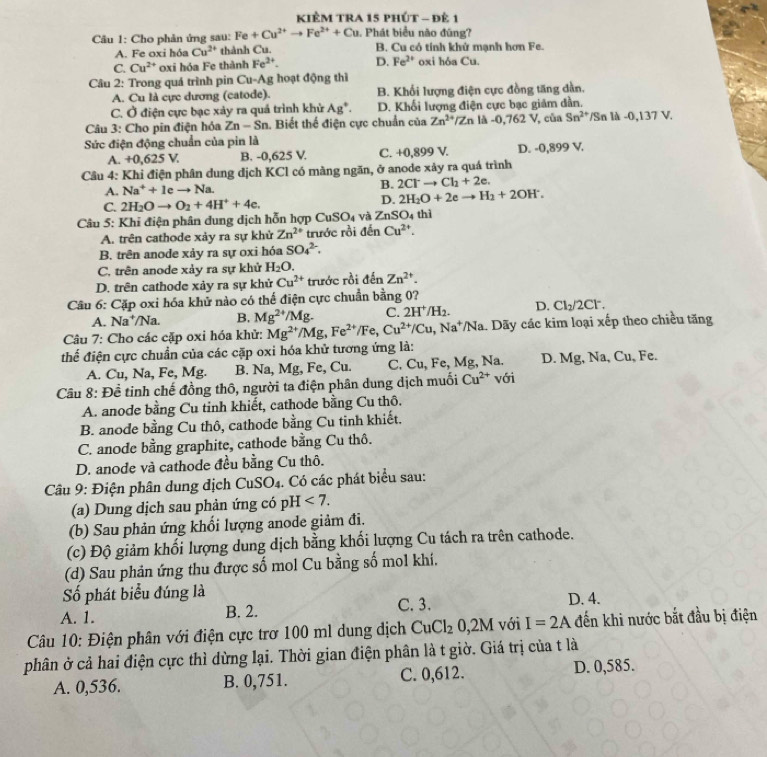 KIÊM TRA 15 PhÚT - Đẻ 1
Câu 1: Cho phản ứng sau: Fe+Cu^(2+)to Fe^(2+)+Cu. Phát biểu não đũng?
A. Fe oxi hóa Cu^(2+) thành Cu. B. Cu có tính khử mạnh hơn Fe.
C. Cu^(2+) oxi hóa Fe thành Fe^(2+). D. Fe^(2+) oxi hóa Cu.
Câu 2: Trong quá trình pin Cu-Ag hoạt động thì
A. Cu là cực dương (catode). B. Khối lượng điện cực đồng tăng dàn.
C. Ở điện cực bạc xảy ra quá trình khử Ag^+. D. Khối lượng điện cực bạc giám đần.
Câu 3: Cho pin điện hóa Zn-Sn 1. Biết thể điện cực chuẩn của Zn^(2+)/Zn là -0,762V , của Sn^(2+) /Sn là -0,137 V.
Sức điện động chuẩn của pin là
A. +0,62 5 V B. -0,625 V. C. +0,899 V. D. -0,899 V.
Câu 4: Khi điện phân dung dịch KCl có màng ngăn, ở anode xảy ra quá trình
A. Na^++1eto N Ja
B. 2Cl^-to Cl_2+2e.
C. 2H_2Oto O_2+4H^++4e. D. 2H_2O+2eto H_2+2OH^-.
Câu 5: Khỉ điện phân dung dịch hỗn hợp CuSO₄ và ZnS O_4 thì
A. trên cathode xảy ra sự khử Zn^(2+) trước rồi đến Cu^(2+).
B. trên anode xảy ra sự oxi hóa SO_4^((2-).
C. trên anode xảy ra sự khử H_2)O.
D. trên cathode xảy ra sự khử Cu^(2+) trước rồi denZn^(2+)
Câu 6: Cặp oxi hóa khử nào có thế điện cực chuẩn bằng 0?
A. Na†/Na. B. Mg^(2+)/Mg. C. 2H^+/H_2. D. Cl_2/2Cl^-.
Câu 7: Cho các cặp oxi hóa khử: Mg^(2+)/Mg,Fe^(2+)/Fe,Cu^(2+)/Cu,Na^+ /Na a. Dãy các kim loại xếp theo chiều tăng
thể điện cực chuẩn của các cặp oxi hóa khử tương ứng là:
A. Cu, Na, Fe, Mg. B. Na, Mg, Fe, Cu. C. Cu, Fe, Mg, Na. D. Mg, Na, Cu, Fe.
Câu 8: Đề tinh chế đồng thô, người ta điện phân dung dịch muối Cu^(2+) với
A. anode bằng Cu tinh khiết, cathode bằng Cu thô.
B. anode bằng Cu thô, cathode bằng Cu tinh khiết.
C. anode bằng graphite, cathode bằng Cu thô.
D. anode và cathode đều bằng Cu thô.
Câu 9: Điện phân dung dịch CuSO₄. Có các phát biểu sau:
(a) Dung dịch sau phản ứng có pH <7.
(b) Sau phản ứng khổi lượng anode giảm đi.
(c) Độ giảm khối lượng dung dịch bằng khối lượng Cu tách ra trên cathode.
(d) Sau phản ứng thu được số mol Cu bằng số mol khí.
Số phát biểu đúng là D. 4.
A. 1. B. 2.
C. 3.
Câu 10: Điện phân với điện cực trơ 100 ml dung dịch CuCl_20,2M với I=2A đến khi nước bắt đầu bị điện
phân ở cả hai điện cực thì dừng lại. Thời gian điện phân là t giờ. Giá trị của t là
A. 0,536. B. 0,751. C. 0,612. D. 0,585.