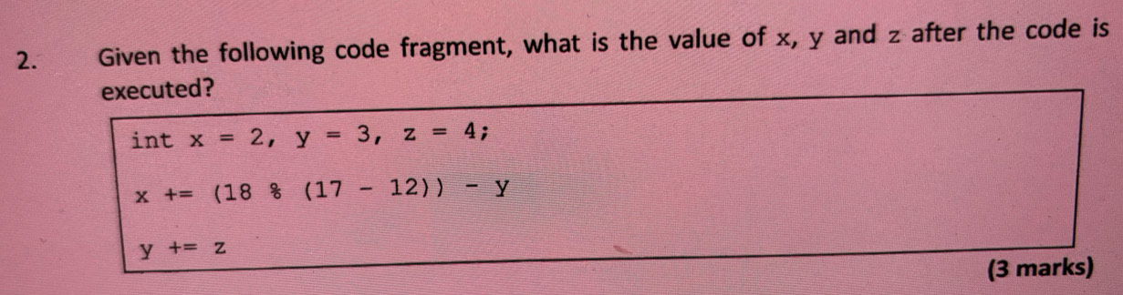 Given the following code fragment, what is the value of x, y and z after the code is
executed?
int x=2, y=3, z=4;
x+=(188(17-12))-y
y+=z
(3 marks)