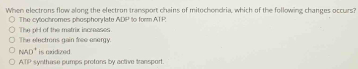 When electrons flow along the electron transport chains of mitochondria, which of the following changes occurs?
The cytochromes phosphorylate ADP to form ATP.
The pH of the matrix increases.
The electrons gain free energy.
NAD^+ is oxidized.
ATP synthase pumps protons by active transport.