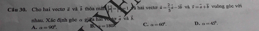 Cho hai vectơ # và vector b thỏa mãn |vector a|=x-1 à hai vecto vector u= 2/5 vector a-3vector b và vector v=vector a+vector b vuông góc với
vector L
nhau. Xác định góc α giữa hai vectơ à và b.
A. alpha =90^0.
B. x=180°.
C. alpha =60^0. D. alpha =45^0.